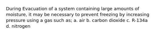 During Evacuation of a system containing large amounts of moisture, it may be necessary to prevent freezing by increasing pressure using a gas such as; a. air b. carbon dioxide c. R-134a d. nitrogen