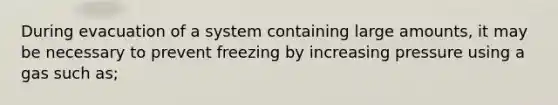 During evacuation of a system containing large amounts, it may be necessary to prevent freezing by increasing pressure using a gas such as;