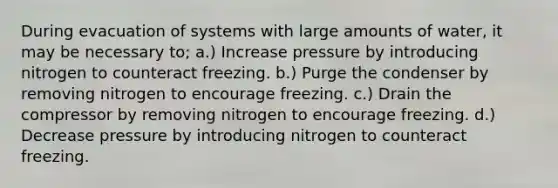 During evacuation of systems with large amounts of water, it may be necessary to; a.) Increase pressure by introducing nitrogen to counteract freezing. b.) Purge the condenser by removing nitrogen to encourage freezing. c.) Drain the compressor by removing nitrogen to encourage freezing. d.) Decrease pressure by introducing nitrogen to counteract freezing.