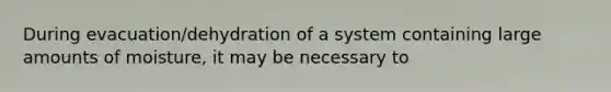 During evacuation/dehydration of a system containing large amounts of moisture, it may be necessary to