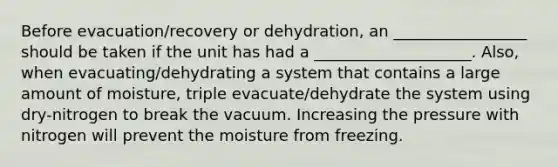 Before evacuation/recovery or dehydration, an _________________ should be taken if the unit has had a ____________________. Also, when evacuating/dehydrating a system that contains a large amount of moisture, triple evacuate/dehydrate the system using dry-nitrogen to break the vacuum. Increasing the pressure with nitrogen will prevent the moisture from freezing.