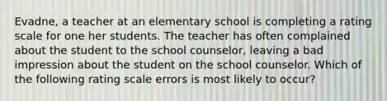 Evadne, a teacher at an elementary school is completing a rating scale for one her students. The teacher has often complained about the student to the school counselor, leaving a bad impression about the student on the school counselor. Which of the following rating scale errors is most likely to occur?