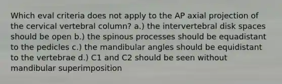 Which eval criteria does not apply to the AP axial projection of the cervical vertebral column? a.) the intervertebral disk spaces should be open b.) the spinous processes should be equadistant to the pedicles c.) the mandibular angles should be equidistant to the vertebrae d.) C1 and C2 should be seen without mandibular superimposition