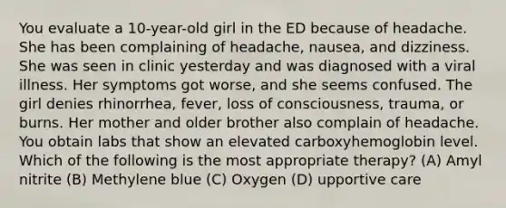 You evaluate a 10-year-old girl in the ED because of headache. She has been complaining of headache, nausea, and dizziness. She was seen in clinic yesterday and was diagnosed with a viral illness. Her symptoms got worse, and she seems confused. The girl denies rhinorrhea, fever, loss of consciousness, trauma, or burns. Her mother and older brother also complain of headache. You obtain labs that show an elevated carboxyhemoglobin level. Which of the following is the most appropriate therapy? (A) Amyl nitrite (B) Methylene blue (C) Oxygen (D) upportive care