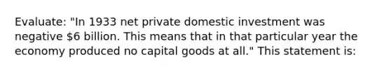 Evaluate: "In 1933 net private domestic investment was negative 6 billion. This means that in that particular year the economy produced no capital goods at all." This statement is: