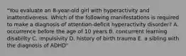 "You evaluate an 8-year-old girl with hyperactivity and inattentiveness. Which of the following manifestations is required to make a diagnosis of attention-deficit hyperactivity disorder? A. occurrence before the age of 10 years B. concurrent learning disability C. impulsivity D. history of birth trauma E. a sibling with the diagnosis of ADHD"