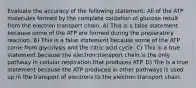 Evaluate the accuracy of the following statement: All of the ATP molecules formed by the complete oxidation of glucose result from the electron transport chain. A) This is a false statement because some of the ATP are formed during the preparatory reaction. B) This is a false statement because some of the ATP come from glycolysis and the citric acid cycle. C) This is a true statement because the electron transport chain is the only pathway in cellular respiration that produces ATP. D) The is a true statement because the ATP produced in other pathways is used up in the transport of electrons to the electron transport chain.