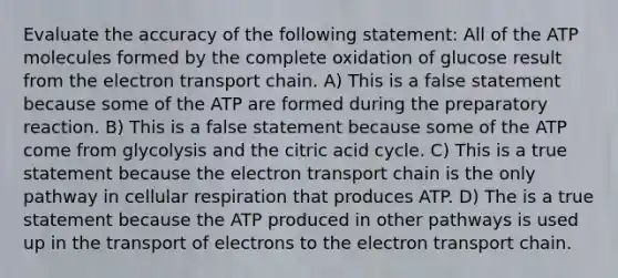 Evaluate the accuracy of the following statement: All of the ATP molecules formed by the complete oxidation of glucose result from the electron transport chain. A) This is a false statement because some of the ATP are formed during the preparatory reaction. B) This is a false statement because some of the ATP come from glycolysis and the citric acid cycle. C) This is a true statement because the electron transport chain is the only pathway in cellular respiration that produces ATP. D) The is a true statement because the ATP produced in other pathways is used up in the transport of electrons to the electron transport chain.