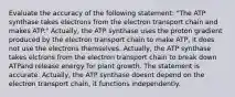 Evaluate the accuracy of the following statement: "The ATP synthase takes electrons from the electron transport chain and makes ATP." Actually, the ATP synthase uses the proton gradient produced by the electron transport chain to make ATP, it does not use the electrons themselves. Actually, the ATP synthase takes elctrons from the electron transport chain to break down ATPand release energy for plant growth. The statement is accurate. Actually, the ATP synthase doesnt depend on the electron transport chain, it functions independently.