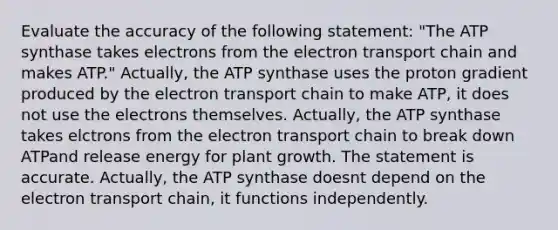 Evaluate the accuracy of the following statement: "The ATP synthase takes electrons from the electron transport chain and makes ATP." Actually, the ATP synthase uses the proton gradient produced by the electron transport chain to make ATP, it does not use the electrons themselves. Actually, the ATP synthase takes elctrons from the electron transport chain to break down ATPand release energy for plant growth. The statement is accurate. Actually, the ATP synthase doesnt depend on the electron transport chain, it functions independently.