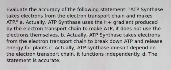 Evaluate the accuracy of the following statement: "ATP Synthase takes electrons from the electron transport chain and makes ATP." a. Actually, ATP Synthase uses the H+ gradient produced by the electron transport chain to make ATP, it does not use the electrons themselves. b. Actually, ATP Synthase takes electrons from the electron transport chain to break down ATP and release energy for plants c. Actually, ATP synthase doesn't depend on the electron transport chain, it functions independently. d. The statement is accurate.