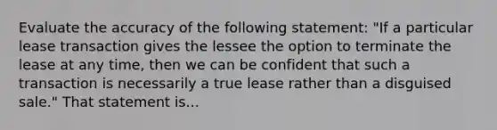 Evaluate the accuracy of the following statement: "If a particular lease transaction gives the lessee the option to terminate the lease at any time, then we can be confident that such a transaction is necessarily a true lease rather than a disguised sale." That statement is...