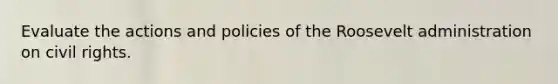 Evaluate the actions and policies of the Roosevelt administration on civil rights.