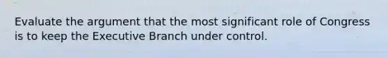 Evaluate the argument that the most significant role of Congress is to keep the Executive Branch under control.