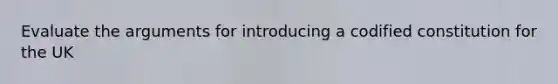 Evaluate the arguments for introducing a codified constitution for the UK