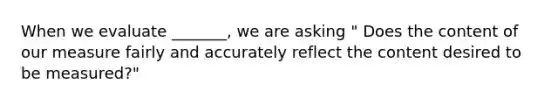 When we evaluate _______, we are asking " Does the content of our measure fairly and accurately reflect the content desired to be measured?"
