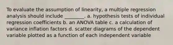 To evaluate the assumption of linearity, a multiple regression analysis should include ________. a. hypothesis tests of individual regression coefficients b. an ANOVA table c. a calculation of variance inflation factors d. scatter diagrams of the dependent variable plotted as a function of each independent variable