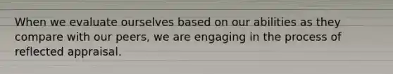 When we evaluate ourselves based on our abilities as they compare with our peers, we are engaging in the process of reflected appraisal.