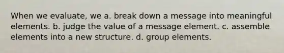 When we evaluate, we a. break down a message into meaningful elements. b. judge the value of a message element. c. assemble elements into a new structure. d. group elements.