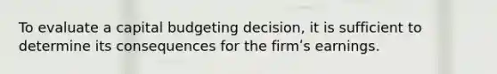 To evaluate a capital budgeting decision, it is sufficient to determine its consequences for the firmʹs earnings.