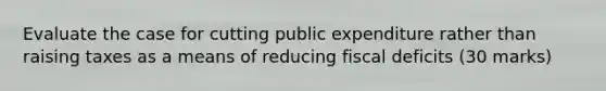 Evaluate the case for cutting public expenditure rather than raising taxes as a means of reducing fiscal deficits (30 marks)