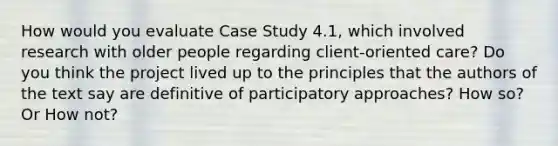 How would you evaluate Case Study 4.1, which involved research with older people regarding client‐oriented care? Do you think the project lived up to the principles that the authors of the text say are definitive of participatory approaches? How so? Or How not?