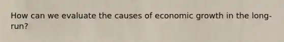 How can we evaluate the causes of economic growth in the long-run?