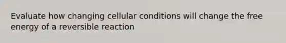 Evaluate how changing cellular conditions will change the free energy of a reversible reaction