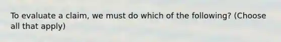 To evaluate a claim, we must do which of the following? (Choose all that apply)