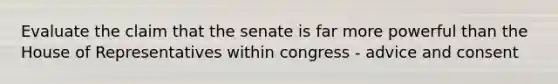 Evaluate the claim that the senate is far more powerful than the House of Representatives within congress - advice and consent