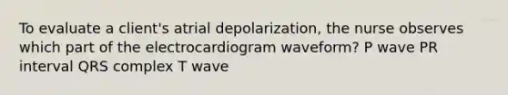 To evaluate a client's atrial depolarization, the nurse observes which part of the electrocardiogram waveform? P wave PR interval QRS complex T wave