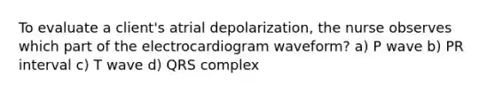 To evaluate a client's atrial depolarization, the nurse observes which part of the electrocardiogram waveform? a) P wave b) PR interval c) T wave d) QRS complex