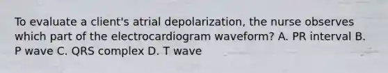 To evaluate a client's atrial depolarization, the nurse observes which part of the electrocardiogram waveform? A. PR interval B. P wave C. QRS complex D. T wave