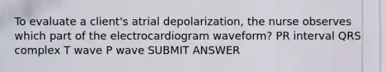 To evaluate a client's atrial depolarization, the nurse observes which part of the electrocardiogram waveform? PR interval QRS complex T wave P wave SUBMIT ANSWER