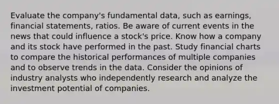 Evaluate the company's fundamental data, such as earnings, financial statements, ratios. Be aware of current events in the news that could influence a stock's price. Know how a company and its stock have performed in the past. Study financial charts to compare the historical performances of multiple companies and to observe trends in the data. Consider the opinions of industry analysts who independently research and analyze the investment potential of companies.