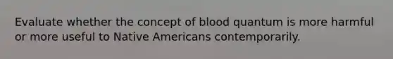 Evaluate whether the concept of blood quantum is more harmful or more useful to Native Americans contemporarily.