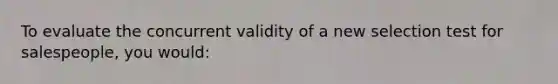 To evaluate the concurrent validity of a new selection test for salespeople, you would: