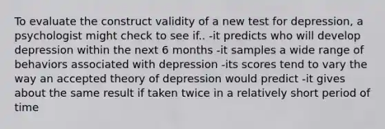 To evaluate the construct validity of a new test for depression, a psychologist might check to see if.. -it predicts who will develop depression within the next 6 months -it samples a wide range of behaviors associated with depression -its scores tend to vary the way an accepted theory of depression would predict -it gives about the same result if taken twice in a relatively short period of time