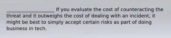 ____________________ If you evaluate the cost of counteracting the threat and it outweighs the cost of dealing with an incident, it might be best to simply accept certain risks as part of doing business in tech.