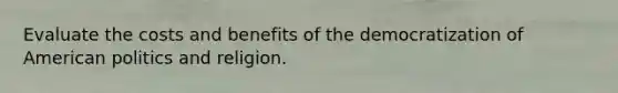 Evaluate the costs and benefits of the democratization of American politics and religion.
