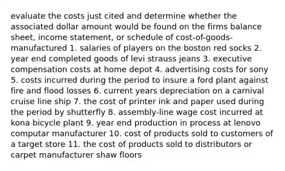 evaluate the costs just cited and determine whether the associated dollar amount would be found on the firms balance sheet, <a href='https://www.questionai.com/knowledge/kCPMsnOwdm-income-statement' class='anchor-knowledge'>income statement</a>, or schedule of cost-of-goods-manufactured 1. salaries of players on the boston red socks 2. year end completed goods of levi strauss jeans 3. executive compensation costs at home depot 4. advertising costs for sony 5. costs incurred during the period to insure a ford plant against fire and flood losses 6. current years depreciation on a carnival cruise line ship 7. the cost of printer ink and paper used during the period by shutterfly 8. assembly-line wage cost incurred at kona bicycle plant 9. year end production in process at lenovo computar manufacturer 10. cost of products sold to customers of a target store 11. the cost of products sold to distributors or carpet manufacturer shaw floors