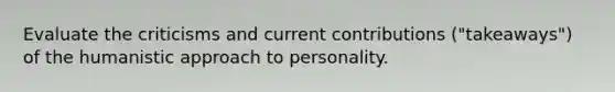 Evaluate the criticisms and current contributions ("takeaways") of the humanistic approach to personality.