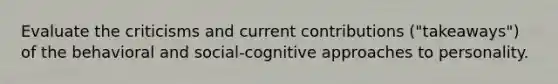 Evaluate the criticisms and current contributions ("takeaways") of the behavioral and social-cognitive approaches to personality.