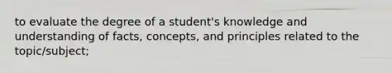 to evaluate the degree of a student's knowledge and understanding of facts, concepts, and principles related to the topic/subject;