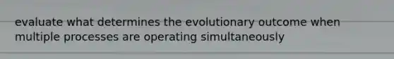 evaluate what determines the evolutionary outcome when multiple processes are operating simultaneously