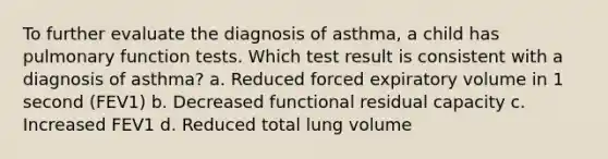 To further evaluate the diagnosis of asthma, a child has pulmonary function tests. Which test result is consistent with a diagnosis of asthma? a. Reduced forced expiratory volume in 1 second (FEV1) b. Decreased functional residual capacity c. Increased FEV1 d. Reduced total lung volume