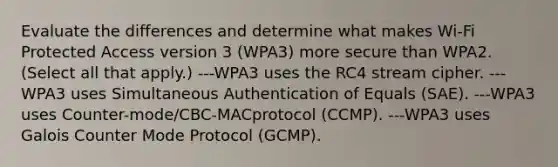 Evaluate the differences and determine what makes Wi-Fi Protected Access version 3 (WPA3) more secure than WPA2. (Select all that apply.) ---WPA3 uses the RC4 stream cipher. ---WPA3 uses Simultaneous Authentication of Equals (SAE). ---WPA3 uses Counter-mode/CBC-MACprotocol (CCMP). ---WPA3 uses Galois Counter Mode Protocol (GCMP).