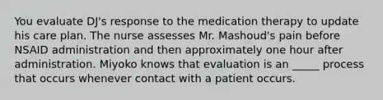 You evaluate DJ's response to the medication therapy to update his care plan. The nurse assesses Mr. Mashoud's pain before NSAID administration and then approximately one hour after administration. Miyoko knows that evaluation is an _____ process that occurs whenever contact with a patient occurs.