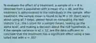 To evaluate the effect of a treatment, a sample of n = 8 is obtained from a population with a mean of μ = 40, and the treatment is administered to the individuals in the sample. After treatment, the sample mean is found to be M = 35. Don't worry about using all 7 steps, please focus on computing the test statistic (i.e., the t-score for a sample mean), looking up the alpha level, and making a decision about the null hypothesis. a. If the sample variance is s2 = 32, are the data sufficient to conclude that the treatment has a significant effect using a two-tailed test with α = .05?