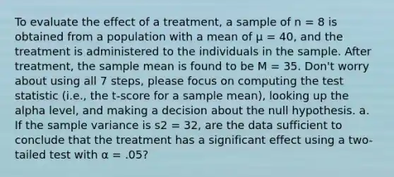 To evaluate the effect of a treatment, a sample of n = 8 is obtained from a population with a mean of μ = 40, and the treatment is administered to the individuals in the sample. After treatment, the sample mean is found to be M = 35. Don't worry about using all 7 steps, please focus on computing <a href='https://www.questionai.com/knowledge/kzeQt8hpQB-the-test-statistic' class='anchor-knowledge'>the test statistic</a> (i.e., the t-score for a sample mean), looking up the alpha level, and making a decision about the null hypothesis. a. If the <a href='https://www.questionai.com/knowledge/kKPm4DaUPs-sample-variance' class='anchor-knowledge'>sample variance</a> is s2 = 32, are the data sufficient to conclude that the treatment has a significant effect using a two-tailed test with α = .05?